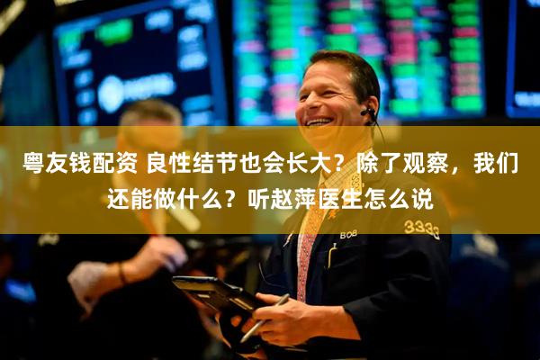 粤友钱配资 良性结节也会长大？除了观察，我们还能做什么？听赵萍医生怎么说