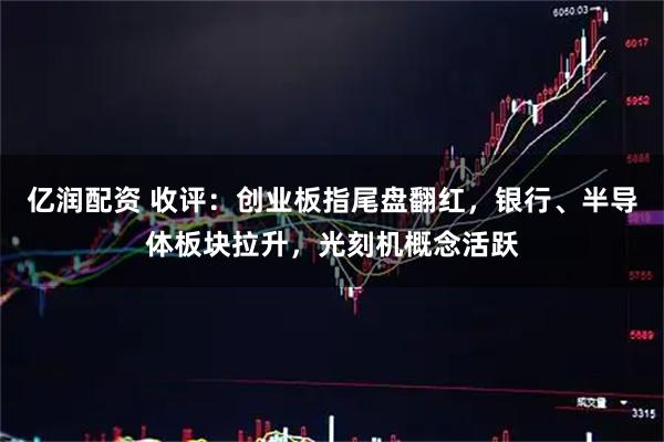 亿润配资 收评：创业板指尾盘翻红，银行、半导体板块拉升，光刻机概念活跃