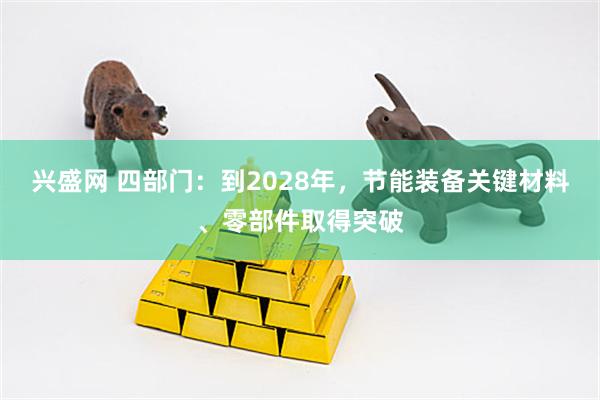 兴盛网 四部门：到2028年，节能装备关键材料、零部件取得突破