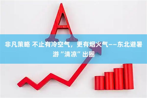 非凡策略 不止有冷空气，更有烟火气——东北避暑游“清凉”出圈