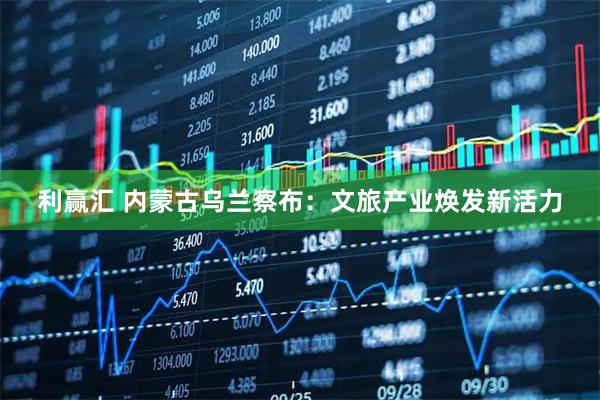 利赢汇 内蒙古乌兰察布：文旅产业焕发新活力