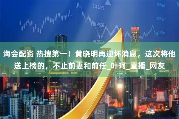 海会配资 热搜第一！黄晓明再迎坏消息，这次将他送上榜的，不止前妻和前任_叶珂_直播_网友
