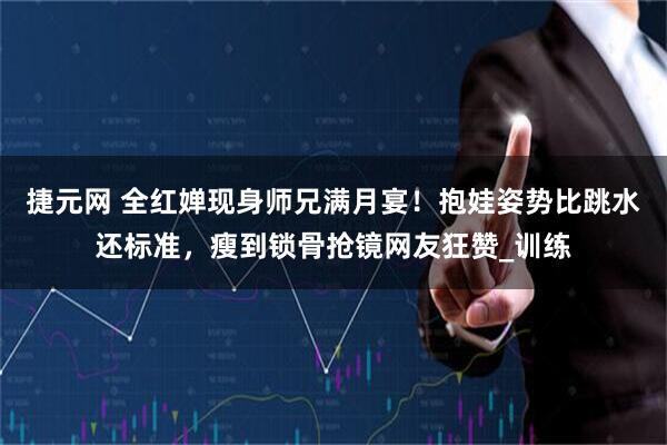 捷元网 全红婵现身师兄满月宴！抱娃姿势比跳水还标准，瘦到锁骨抢镜网友狂赞_训练