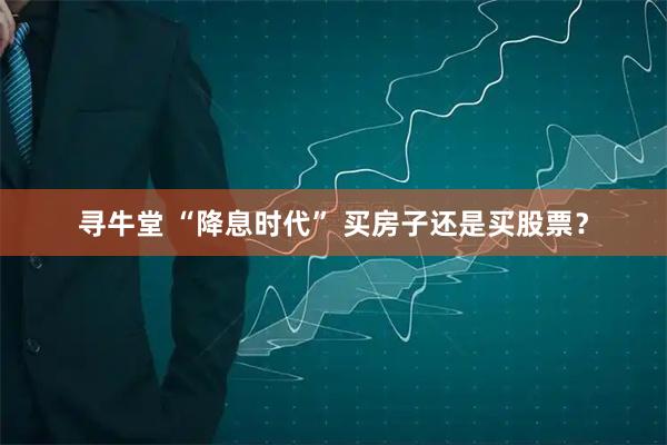 寻牛堂 “降息时代” 买房子还是买股票？