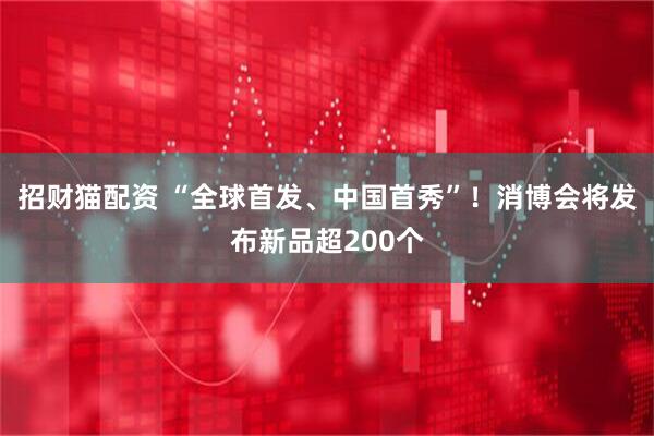 招财猫配资 “全球首发、中国首秀”！消博会将发布新品超200个