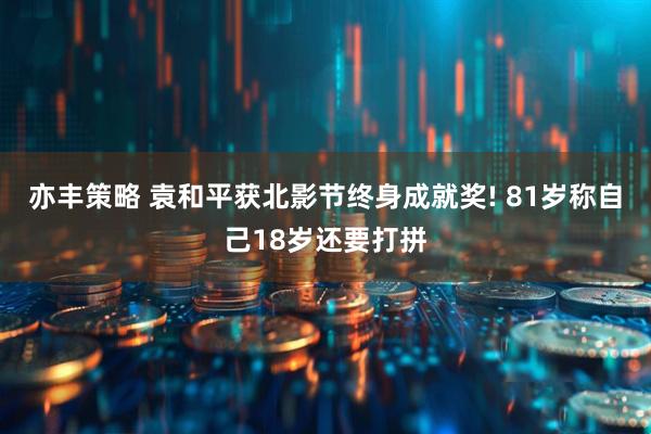 亦丰策略 袁和平获北影节终身成就奖! 81岁称自己18岁还要打拼