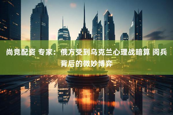 尚竞配资 专家：俄方受到乌克兰心理战暗算 阅兵背后的微妙博弈