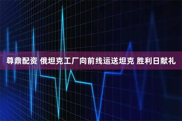 尊鼎配资 俄坦克工厂向前线运送坦克 胜利日献礼