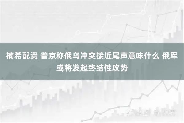 楠希配资 普京称俄乌冲突接近尾声意味什么 俄军或将发起终结性攻势