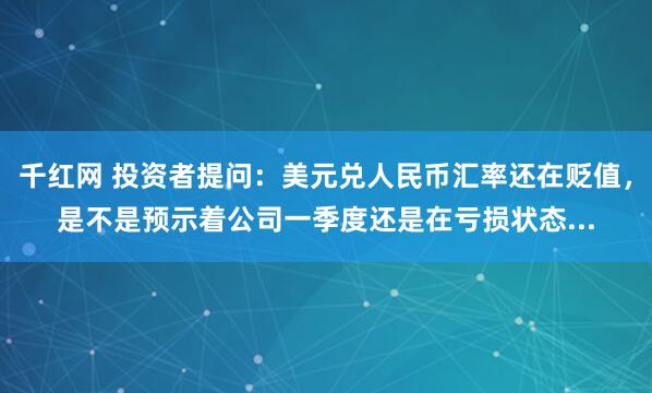 千红网 投资者提问：美元兑人民币汇率还在贬值，是不是预示着公司一季度还是在亏损状态...