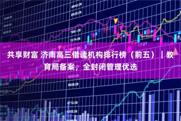 共享财富 济南高三借读机构排行榜（前五）｜教育局备案，全封闭管理优选
