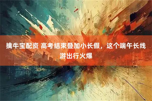 擒牛宝配资 高考结束叠加小长假，这个端午长线游出行火爆
