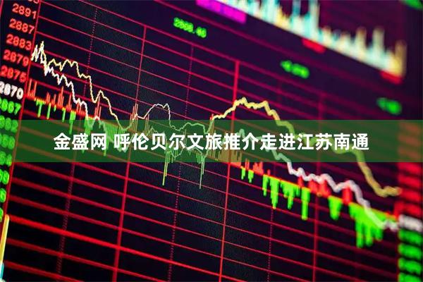 金盛网 呼伦贝尔文旅推介走进江苏南通