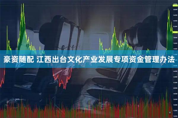 豪资随配 江西出台文化产业发展专项资金管理办法