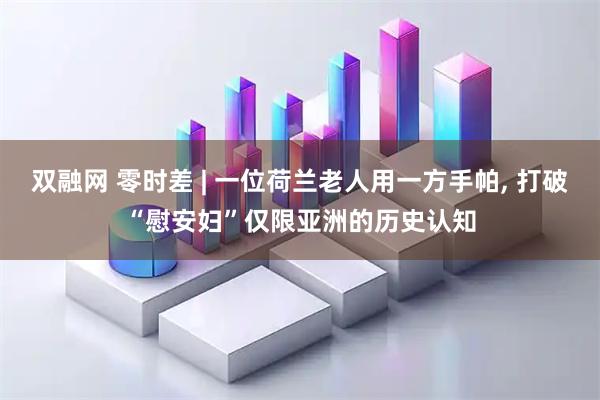 双融网 零时差 | 一位荷兰老人用一方手帕, 打破“慰安妇”仅限亚洲的历史认知