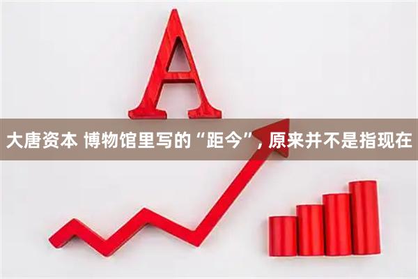 大唐资本 博物馆里写的“距今”, 原来并不是指现在