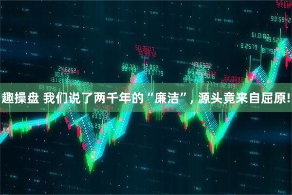 趣操盘 我们说了两千年的“廉洁”, 源头竟来自屈原!