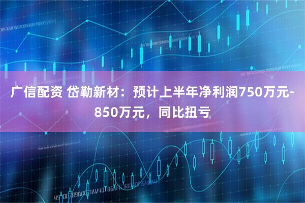 广信配资 岱勒新材：预计上半年净利润750万元-850万元，同比扭亏