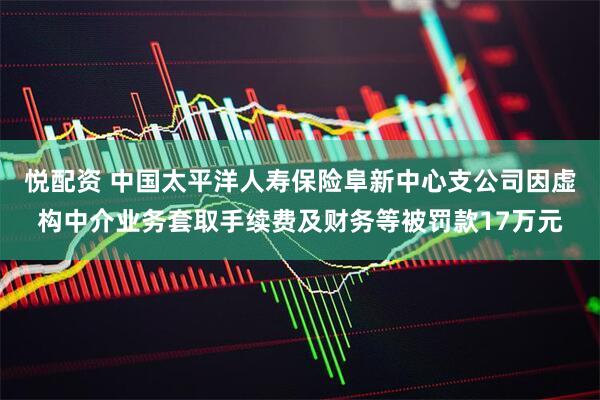 悦配资 中国太平洋人寿保险阜新中心支公司因虚构中介业务套取手续费及财务等被罚款17万元