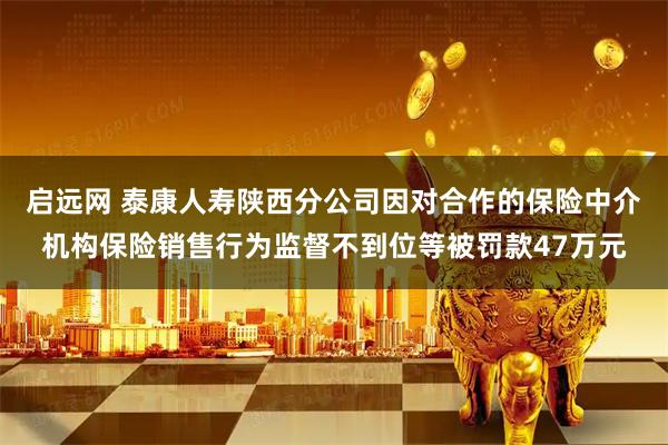 启远网 泰康人寿陕西分公司因对合作的保险中介机构保险销售行为监督不到位等被罚款47万元