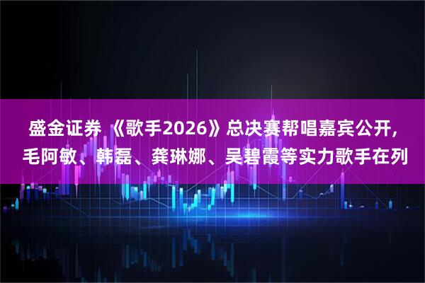 盛金证券 《歌手2026》总决赛帮唱嘉宾公开, 毛阿敏、韩磊、龚琳娜、吴碧霞等实力歌手在列