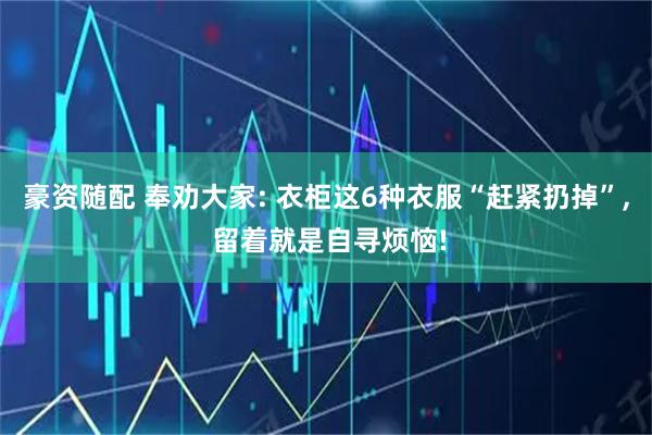 豪资随配 奉劝大家: 衣柜这6种衣服“赶紧扔掉”, 留着就是自寻烦恼!