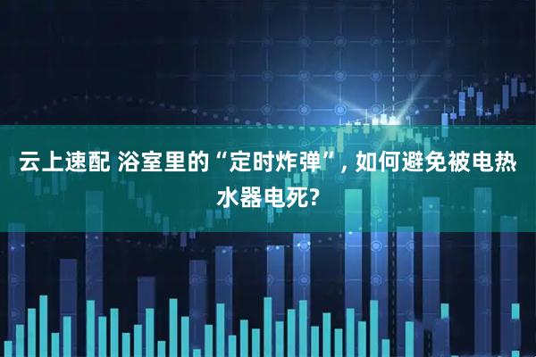 云上速配 浴室里的“定时炸弹”, 如何避免被电热水器电死?