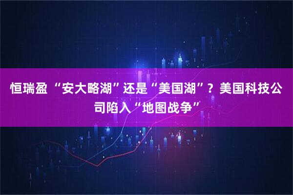 恒瑞盈 “安大略湖”还是“美国湖”？美国科技公司陷入“地图战争”